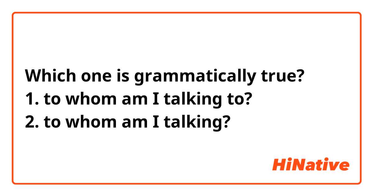 Which one is grammatically true?
1. to whom am I talking to?
2. to whom am I talking?