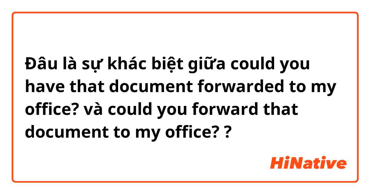 Đâu là sự khác biệt giữa could you have that document forwarded to my office? và could you forward that document to my office? ?