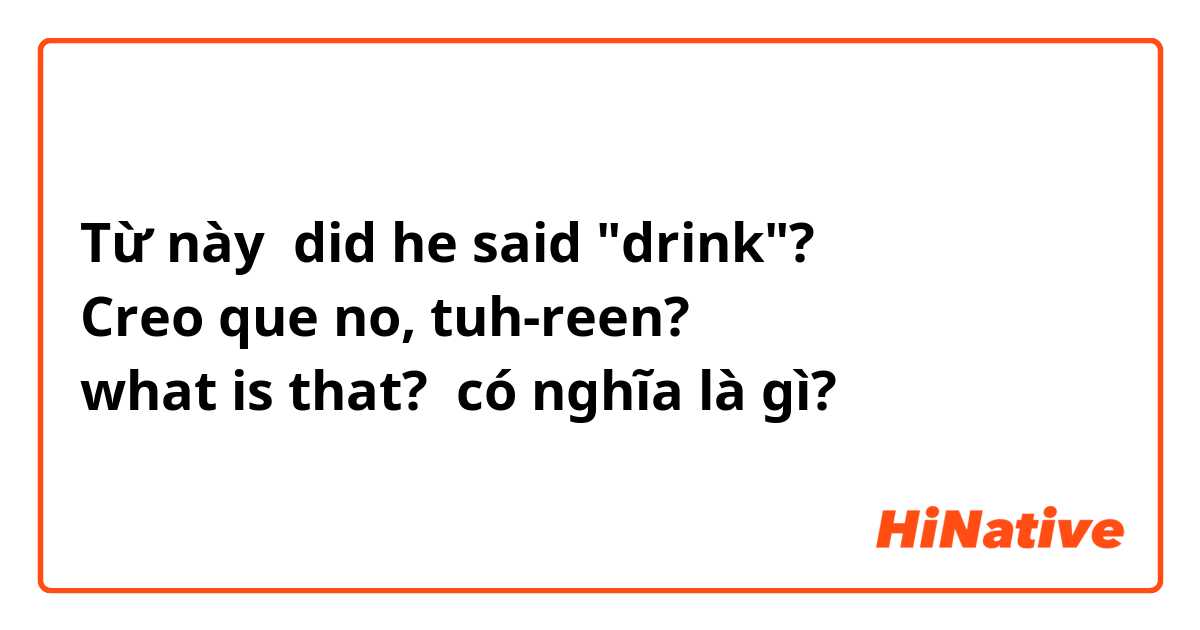 Từ này did he said "drink"? 😮
Creo que no, tuh-reen?
what is that? có nghĩa là gì?