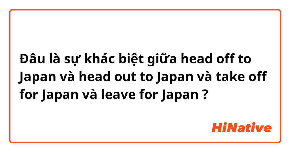 Đâu là sự khác biệt giữa head off to Japan và head out to Japan và take off for Japan và leave for Japan ?