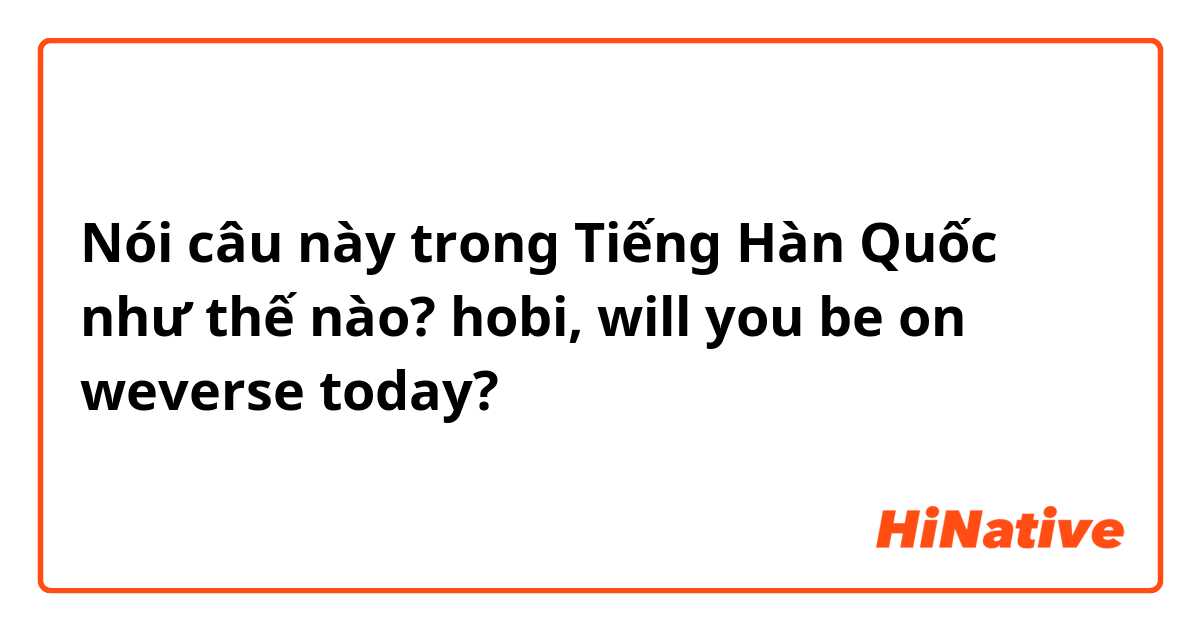 Nói câu này trong Tiếng Hàn Quốc như thế nào? hobi, will you be on weverse today?