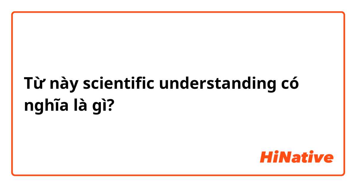 Từ này scientific understanding  có nghĩa là gì?