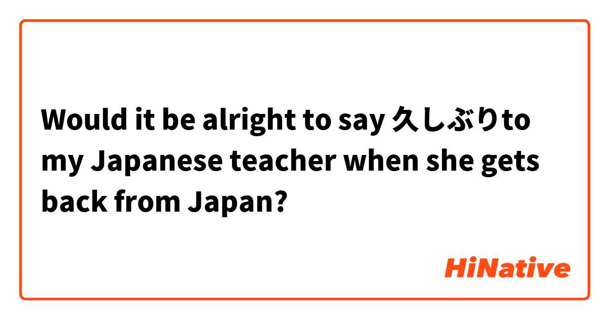 Would It Be Alright To Say 久しぶりto My Japanese Teacher When She Gets