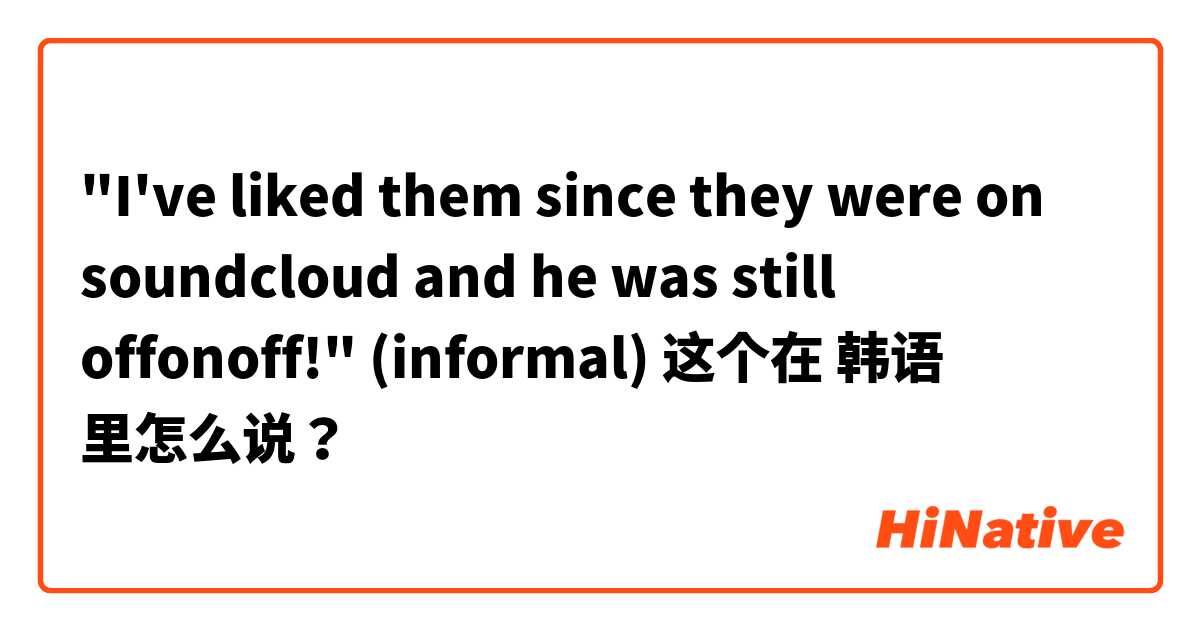"I've liked them since they were on soundcloud and he was still offonoff!" (informal) 这个在 韩语 里怎么说？