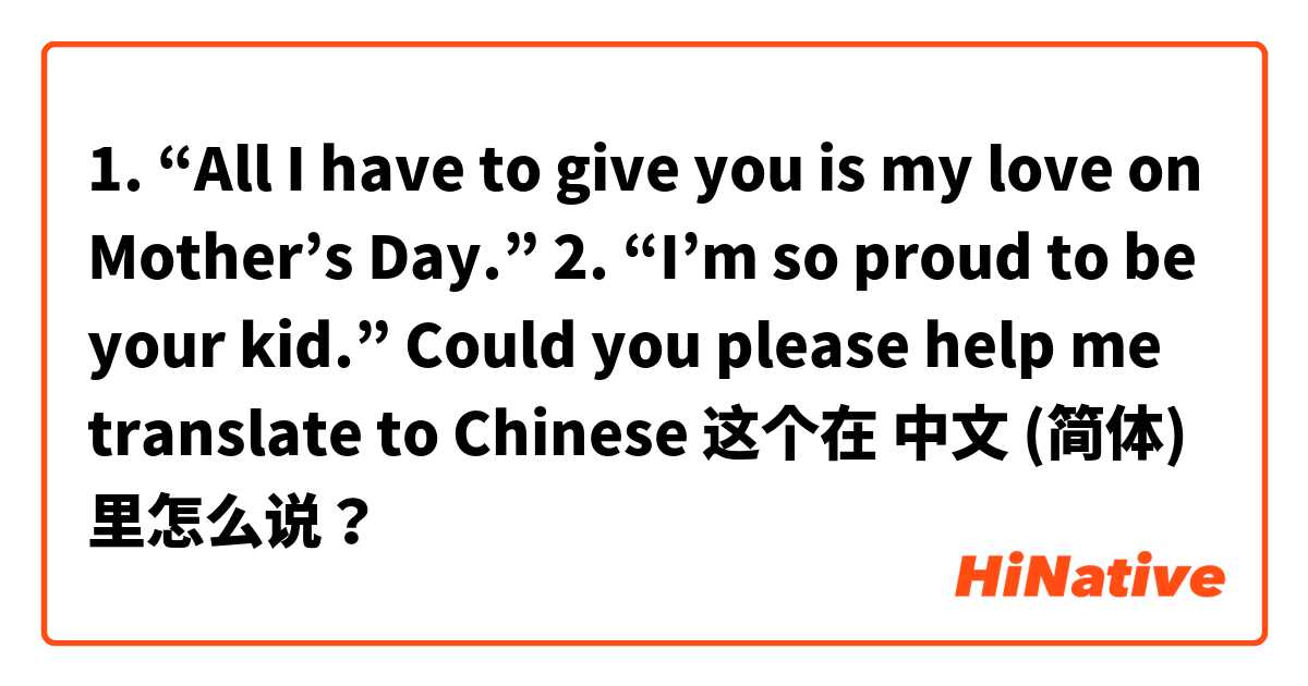 1. “All I have to give you is my love on Mother’s Day.”
2. “I’m so proud to be your kid.”
Could you please help me translate to Chinese🙏🏻 这个在 中文 (简体) 里怎么说？