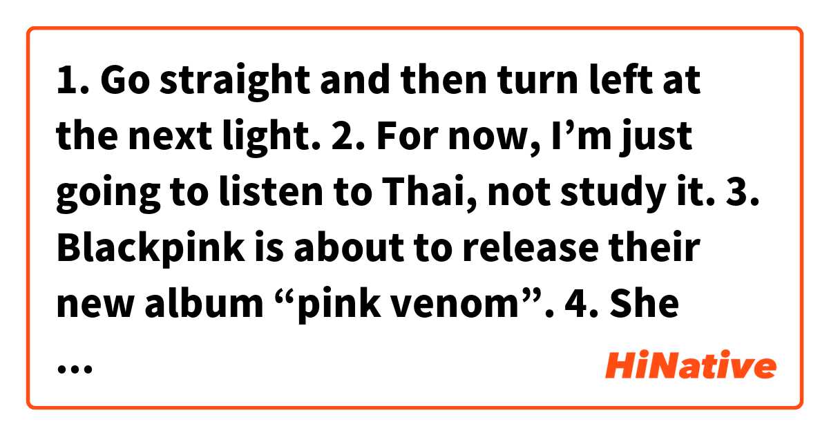 1. Go straight and then turn left at the next light. 2. For now, I’m just going to listen to Thai, not study it. 3. Blackpink is about to release their new album “pink venom”. 4. She wants to see him again.  这个在 中文 (简体) 里怎么说？