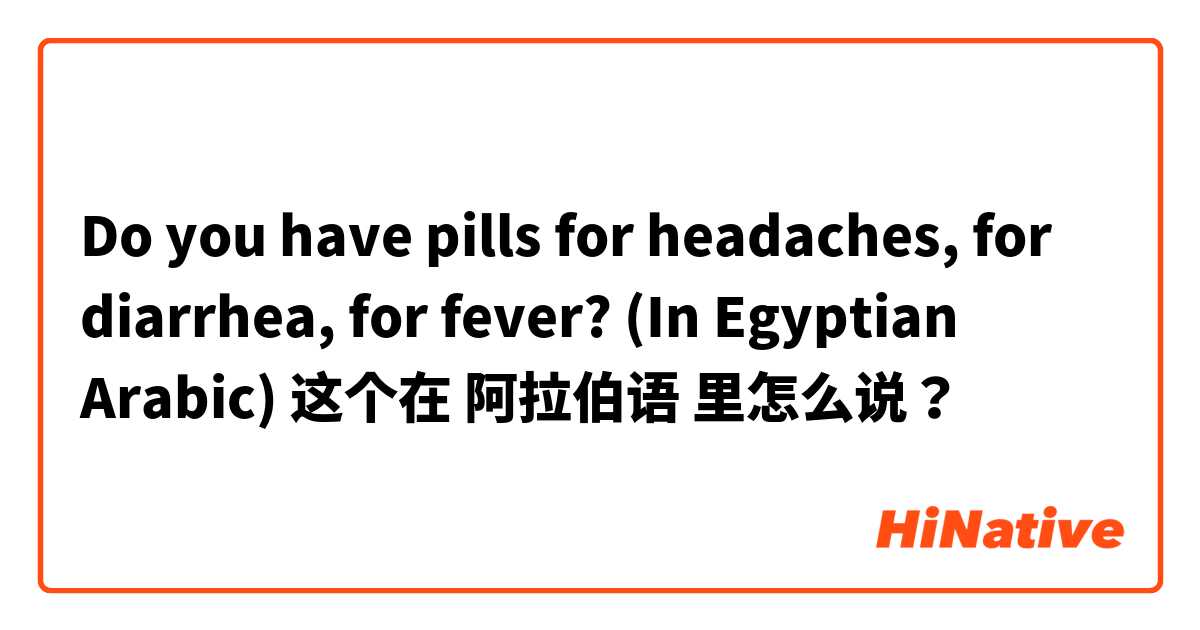 Do you have pills for headaches, for diarrhea, for fever? (In Egyptian Arabic)  这个在 阿拉伯语 里怎么说？