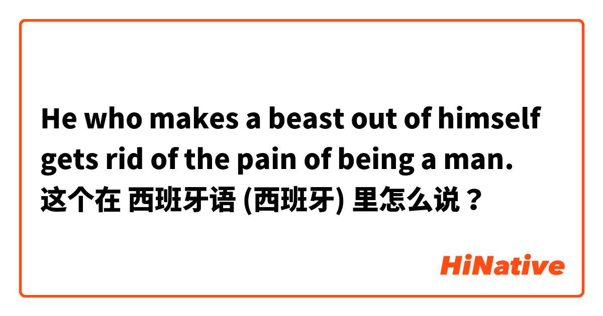 He who makes a beast out of himself gets rid of the pain of being a man.  这个在 西班牙语 (西班牙) 里怎么说？