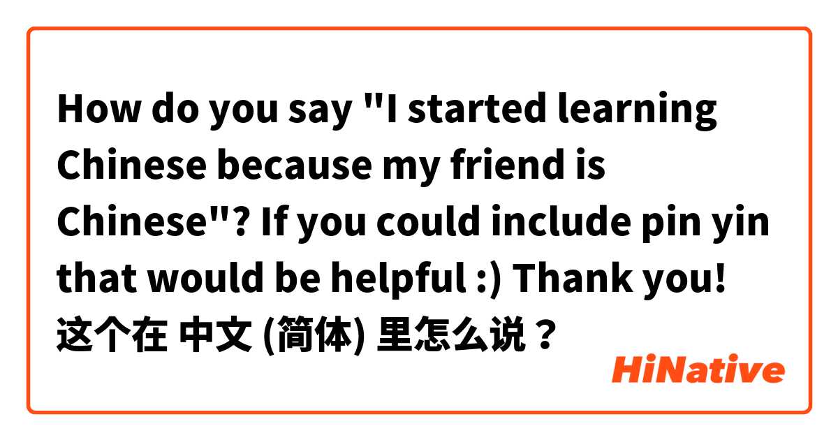 How do you say "I started learning Chinese because my friend is Chinese"? If you could include pin yin that would be helpful :) Thank you!  这个在 中文 (简体) 里怎么说？
