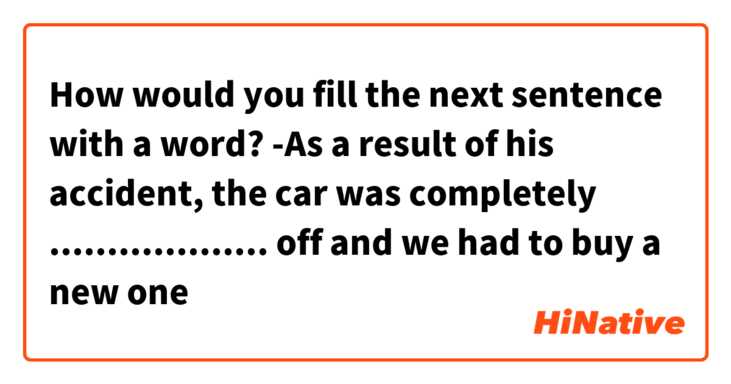 How would you fill the next sentence with a word?
-As a result of his accident, the car was completely ................... off and we had to buy a new one