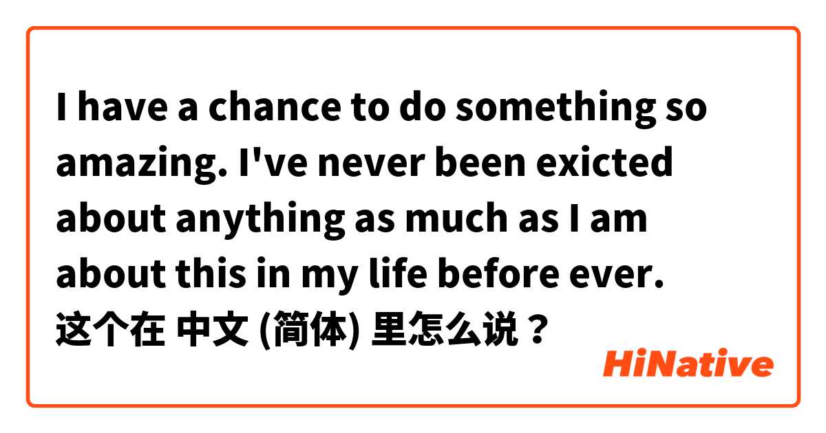I have a chance to do something so amazing. I've never been exicted about anything as much as I am about this in my life before ever. 这个在 中文 (简体) 里怎么说？