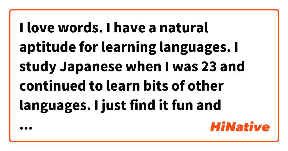 I love words. I have a natural aptitude for learning languages. I study Japanese when I was 23 and continued to learn bits of other languages. I just find it fun and stress-relieving. It completes my day and helps me connect with people around the world!  这个在 中文 (简体) 里怎么说？