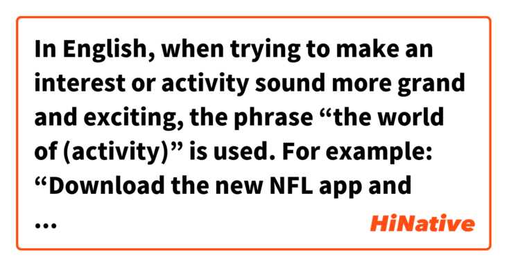 In English, when trying to make an interest or activity sound more grand and exciting, the phrase “the world of (activity)” is used. For example:

“Download the new NFL app and step into the world of football.”
“Come to the art museum to experience the world of painting.”

Is there a phrase in Chinese that is used to make things like sports and certain art forms sound especially grand like this?

Thank you in advance for any help!