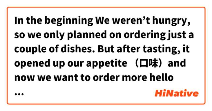 In the beginning We weren’t hungry, so we only planned on ordering just a couple of dishes. But after tasting, it opened up our appetite （口味）and now we want to order more 😂

hello 大家，请标准一点翻译，谢谢！ 这个在 中文 (简体) 里怎么说？
