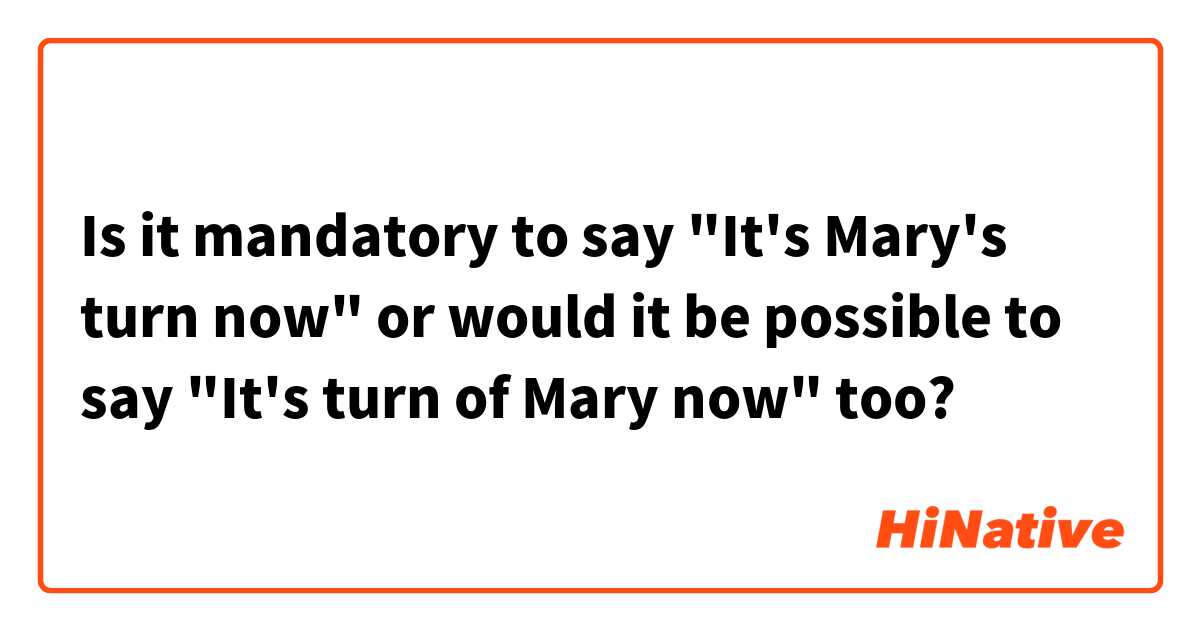 Is it mandatory to say "It's Mary's turn now" or would it be possible to say "It's turn of Mary now" too?