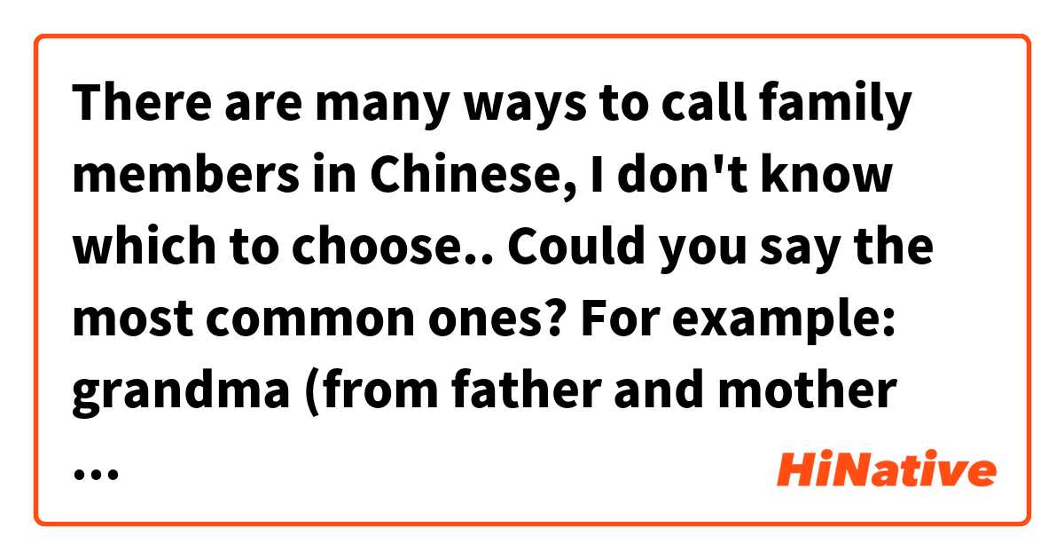There are many ways to call family members in Chinese, I don't know which to choose.. Could you say the most common ones?

For example:
grandma (from father and mother side)
aunt/uncle (from father and mother side)
cousin (from father and mother side) 这个在 中文 (简体) 里怎么说？