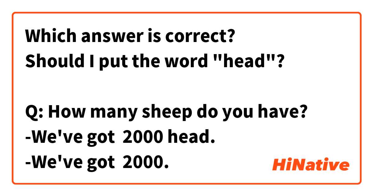 Which answer is correct? 
Should I put the word "head"?

Q: How many sheep do you have?
-We've got  2000 head.
-We've got  2000.