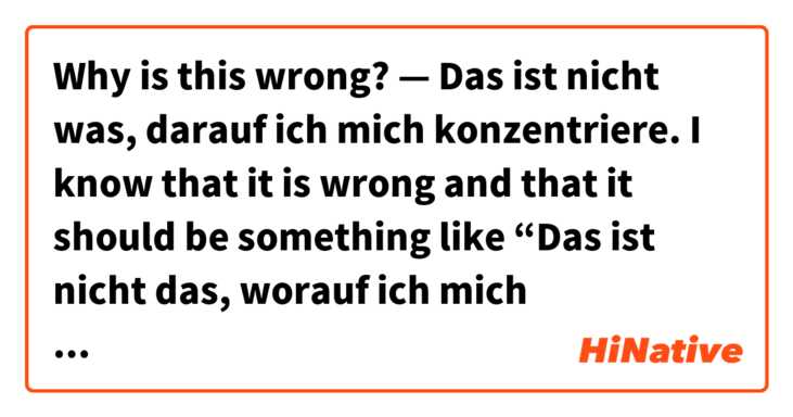 Why is this wrong? — Das ist nicht was, darauf ich mich konzentriere. 

I know that it is wrong and that it should be something like “Das ist nicht das, worauf ich mich konzentriere” or something like that, but I don’t know the grammar reasons for why it is wrong and why that is how you say it. 