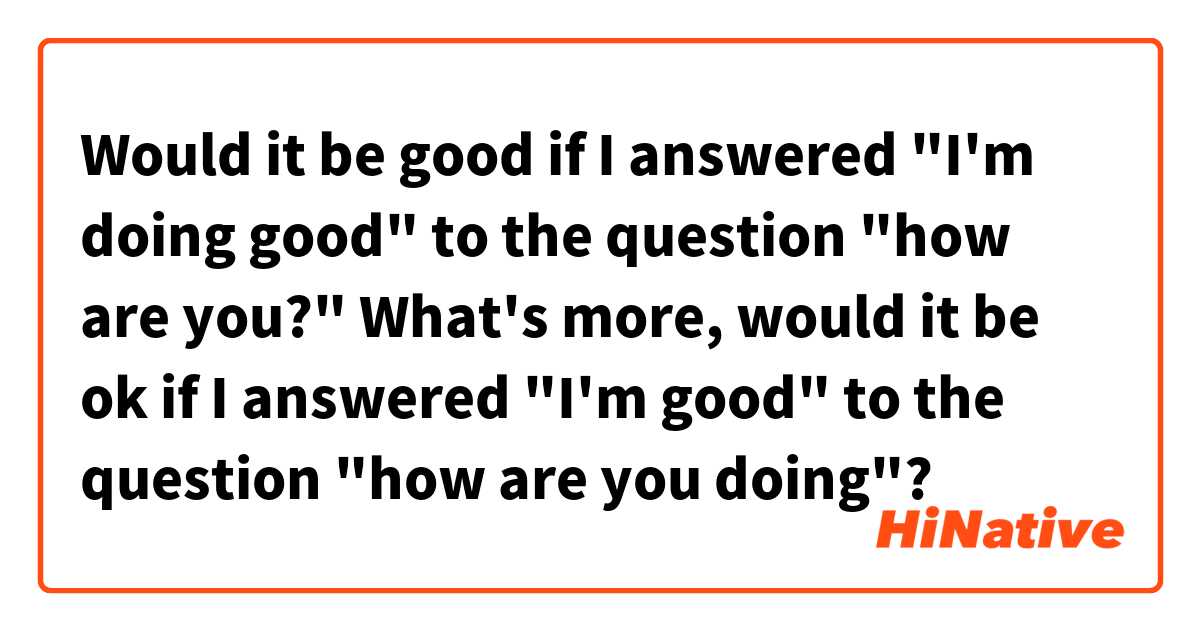 Would it be good if I answered "I'm doing good" to the question "how are you?" What's more, would it be ok if I answered "I'm good" to the question "how are you doing"?