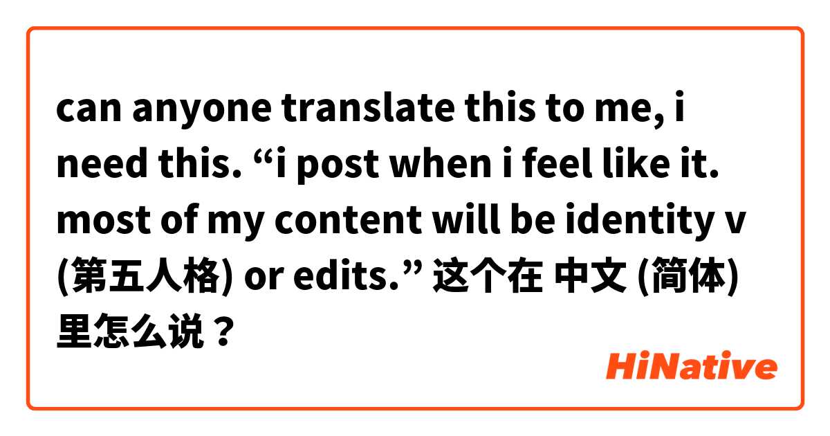 can anyone translate this to me, i need this. “i post when i feel like it. most of my content will be identity v (第五人格) or edits.” 这个在 中文 (简体) 里怎么说？