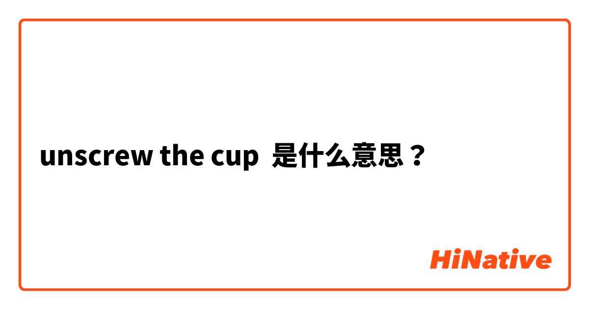 unscrew the cup 是什么意思？