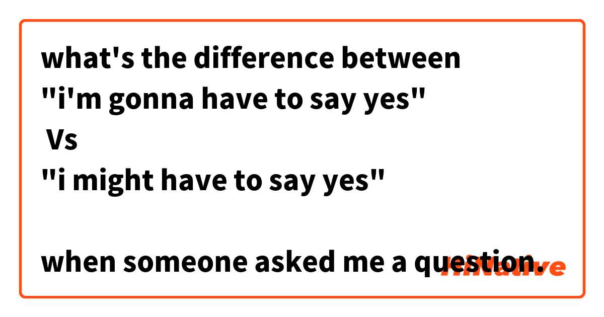 what's the difference between 
"i'm gonna have to say yes"
 Vs 
"i might have to say yes"

when someone asked me a question.
