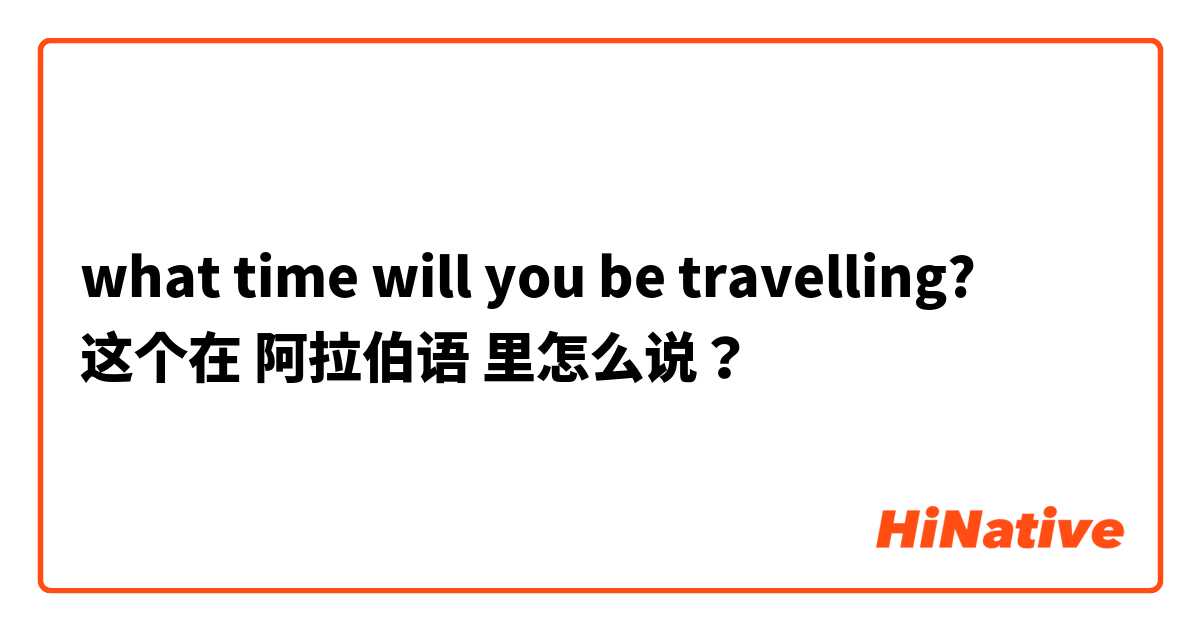 what time will you be travelling? 这个在 阿拉伯语 里怎么说？