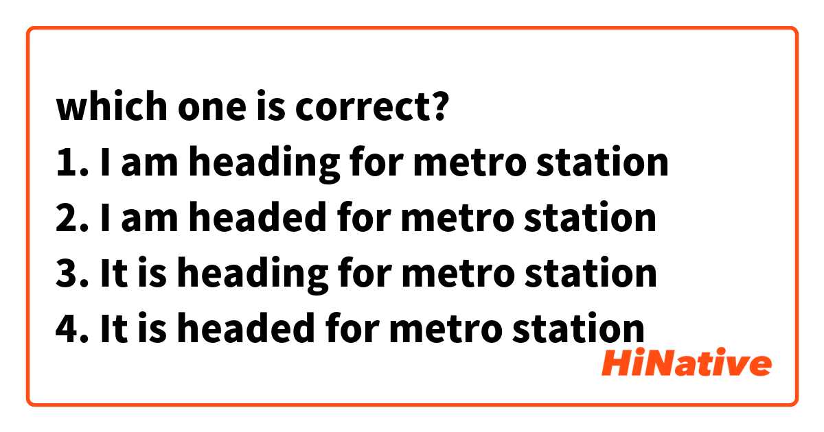 which one is correct?
1. I am heading for metro station
2. I am headed for metro station 
3. It is heading for metro station 
4. It is headed for metro station 