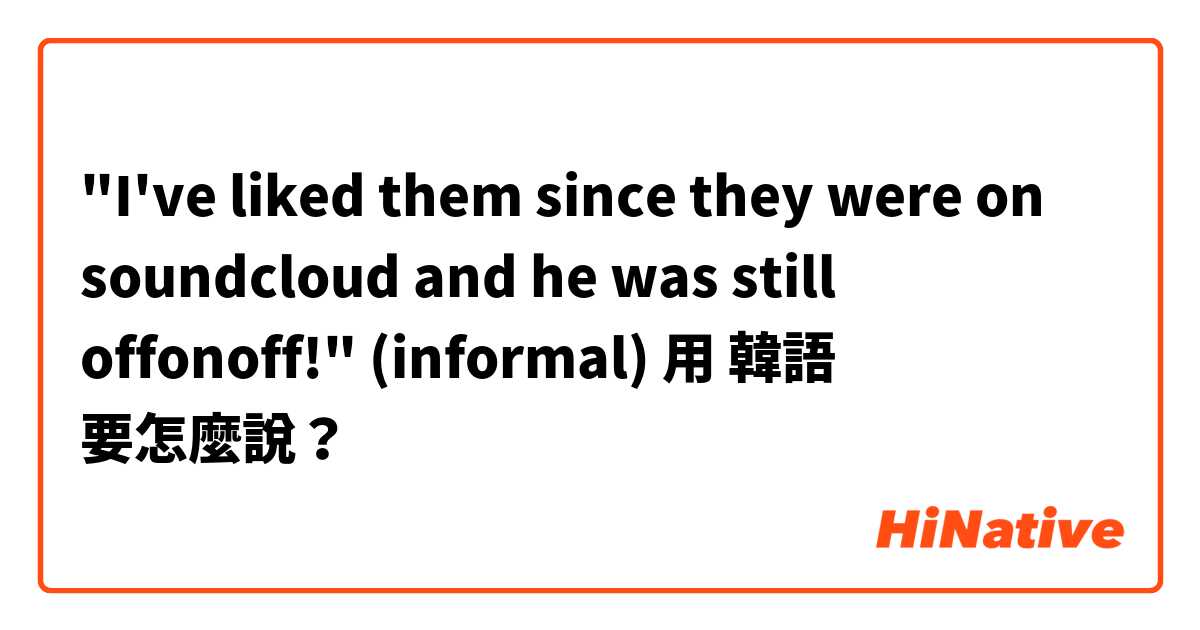 "I've liked them since they were on soundcloud and he was still offonoff!" (informal)用 韓語 要怎麼說？