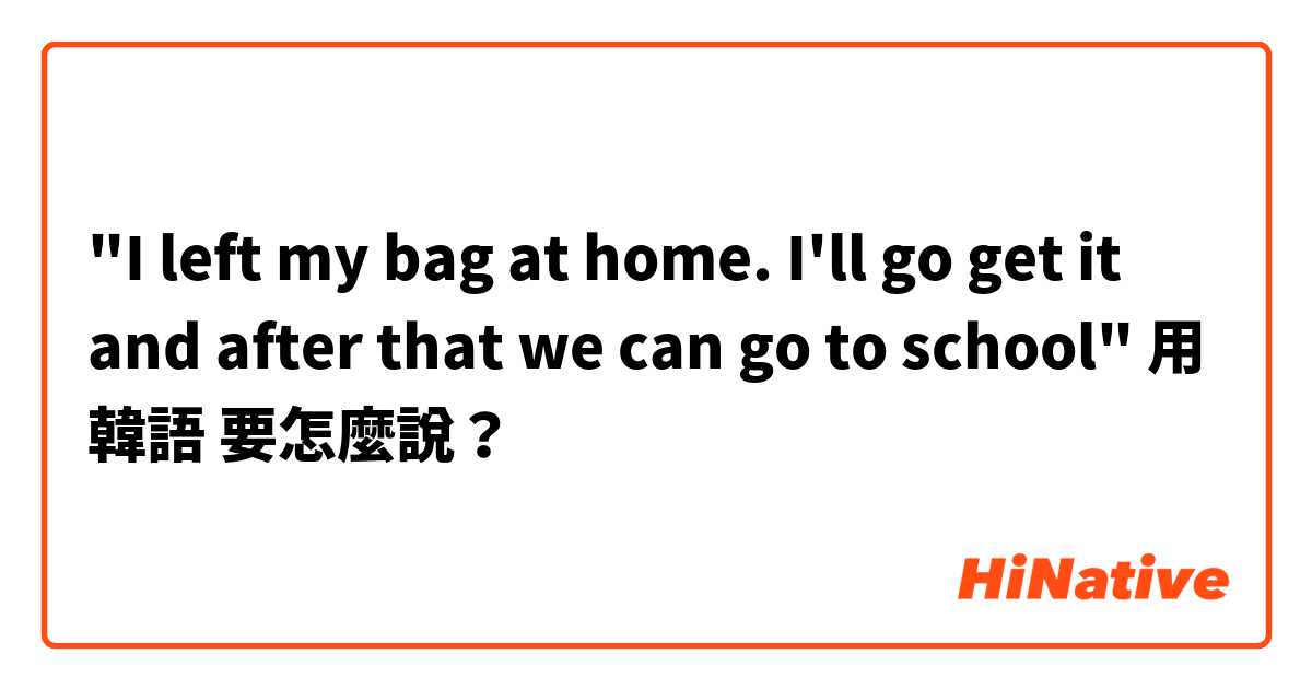 "I left my bag at home. I'll go get it and after that we can go to school"用 韓語 要怎麼說？