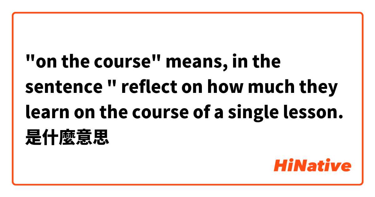 "on the course" means, in the sentence " reflect on how much they learn on the course of a single lesson. 是什麼意思