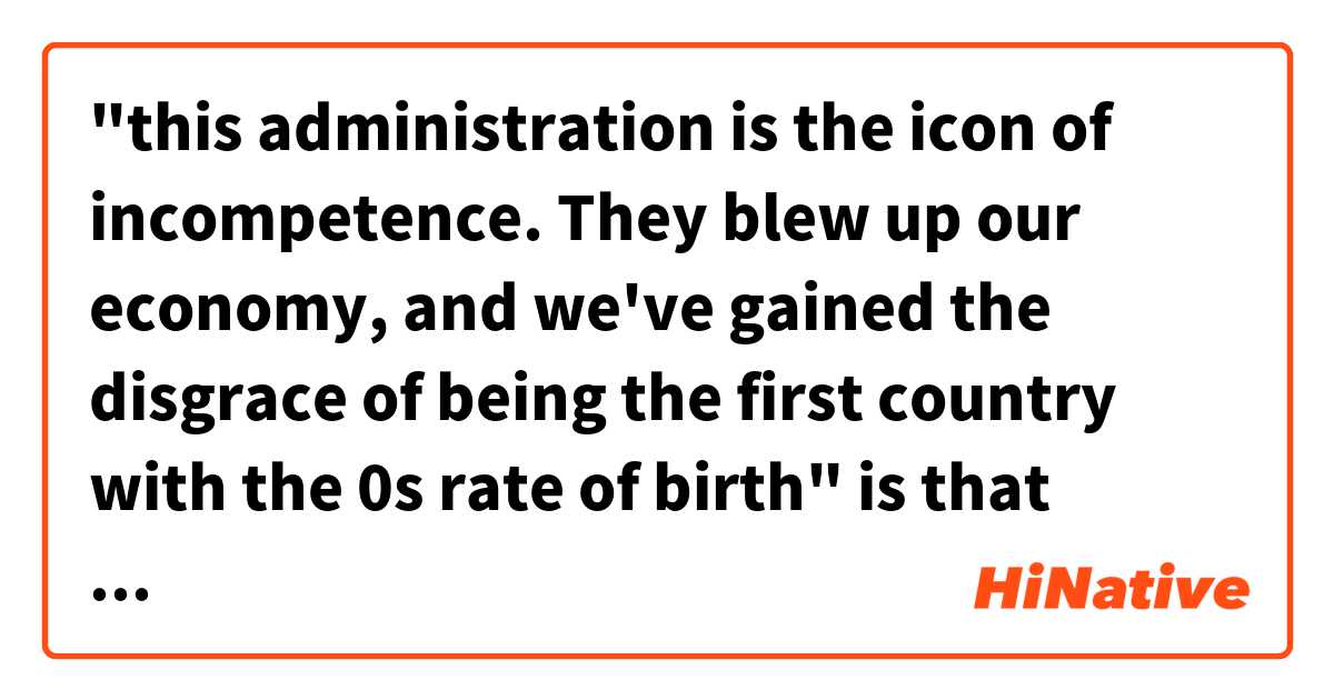 "this administration is the icon of incompetence. They blew up our economy, and we've gained the disgrace of being the first country with the 0s rate of birth" is that sentence natural?