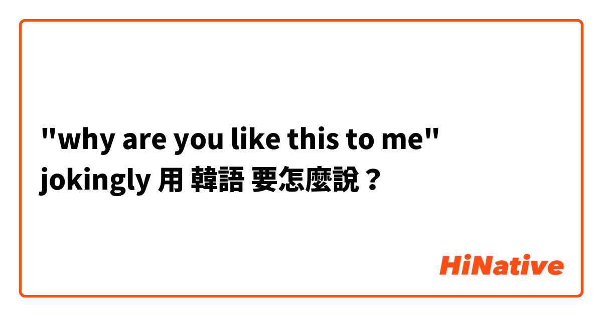 "why are you like this to me" jokingly 用 韓語 要怎麼說？