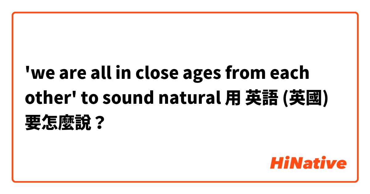 'we are all in close ages from each other' to sound natural用 英語 (英國) 要怎麼說？