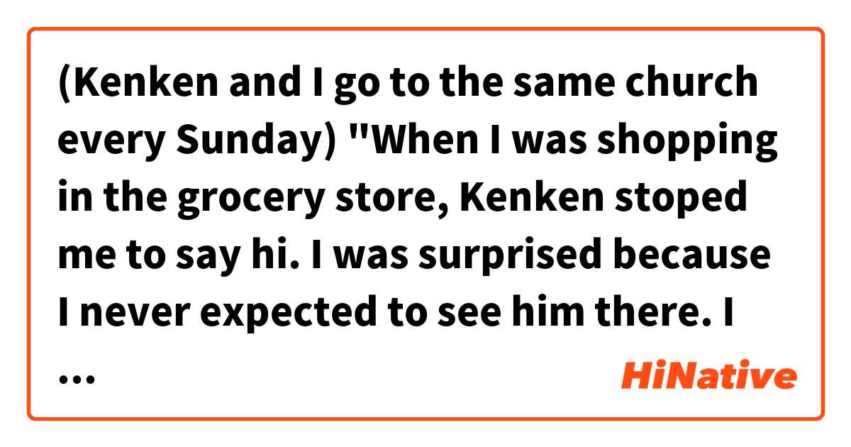 (Kenken and I go to the same church every Sunday)
"When I was shopping in the grocery store, Kenken stoped me to say hi. I was surprised because I never expected to see him there. I felt weird to see him outside church. "

Hello! Do you think the sentences above sound natural? Thank you. 