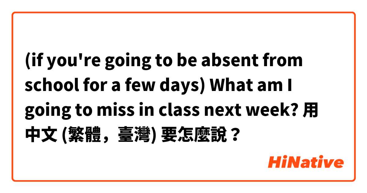 (if you're going to be absent from school for a few days) What am I going to miss in class next week? 用 中文 (繁體，臺灣) 要怎麼說？