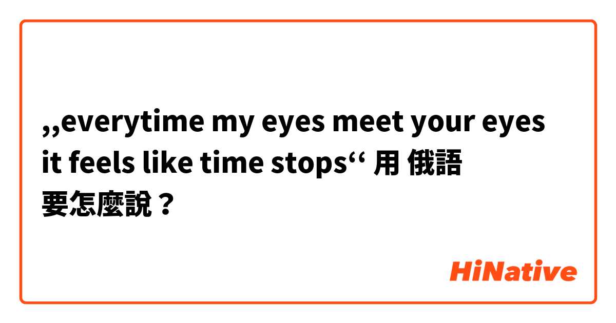 ,,everytime my eyes meet your eyes it feels like time stops‘‘用 俄語 要怎麼說？