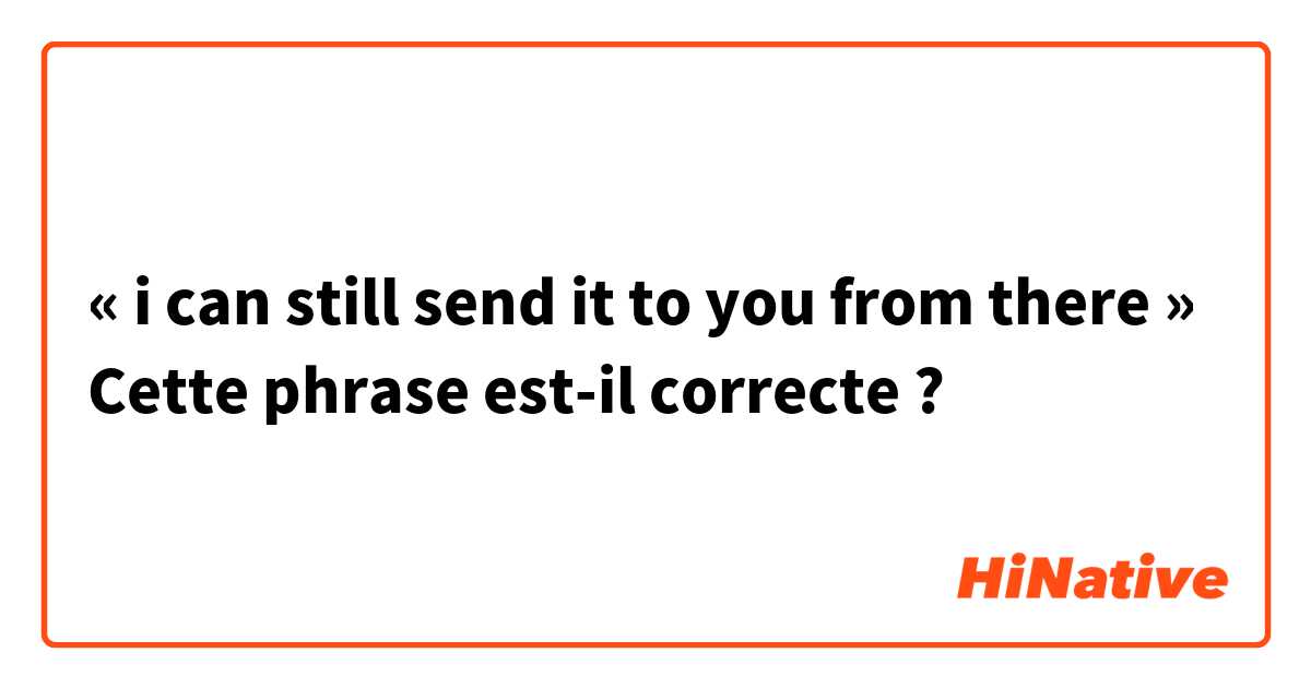 « i can still send it to you from there »
Cette phrase est-il correcte ?