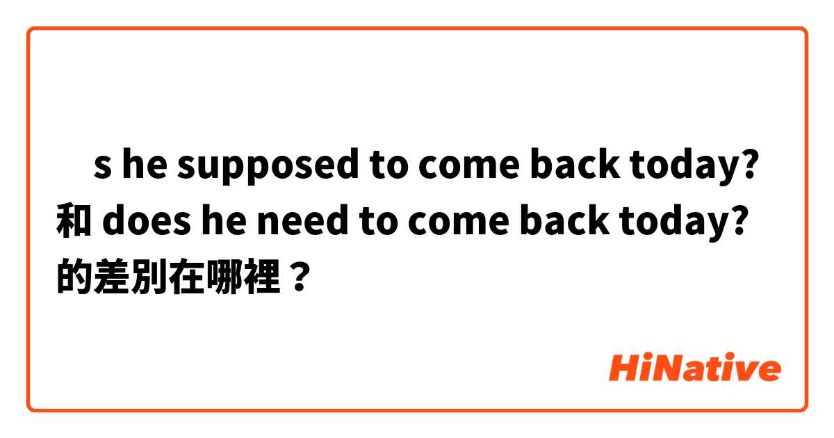 ıs he supposed to come back today?
 和 does he need to come back today? 的差別在哪裡？