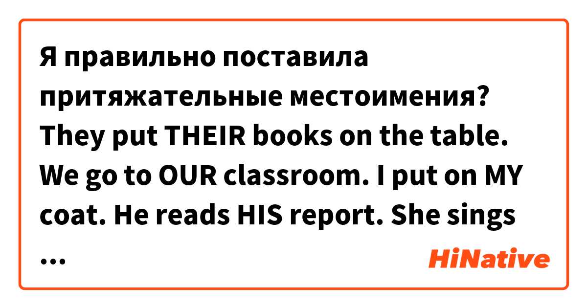 Я правильно поставила притяжательные местоимения?
They put THEIR books on the table.
We go to OUR classroom.
I put on MY coat.
He reads HIS report.
She sings HER favourite song.
I take MY umbrella. 用 英語 (美國) 要怎麼說？