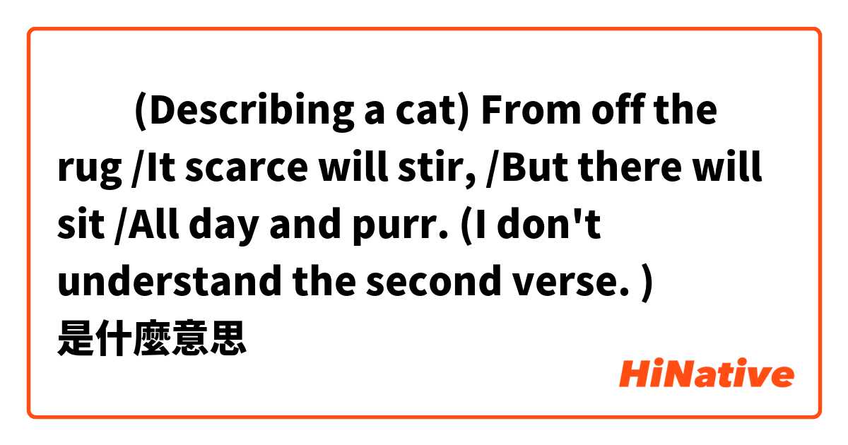 ​​(Describing a cat) From off the rug /It scarce will stir, /But there will sit /All day and purr. (I don't understand the second verse. )是什麼意思