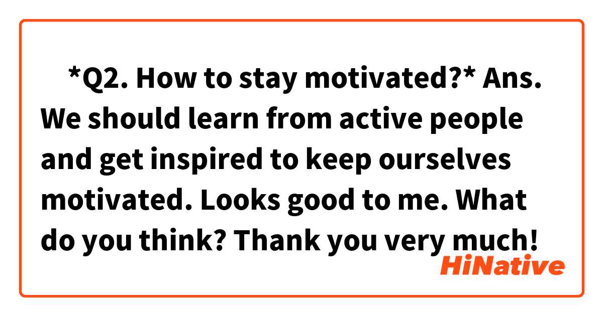 ‎*Q2.  How to stay motivated?*
Ans. We should learn from active people and get inspired to keep ourselves motivated.

Looks good to me.
What do you think? Thank you very much!