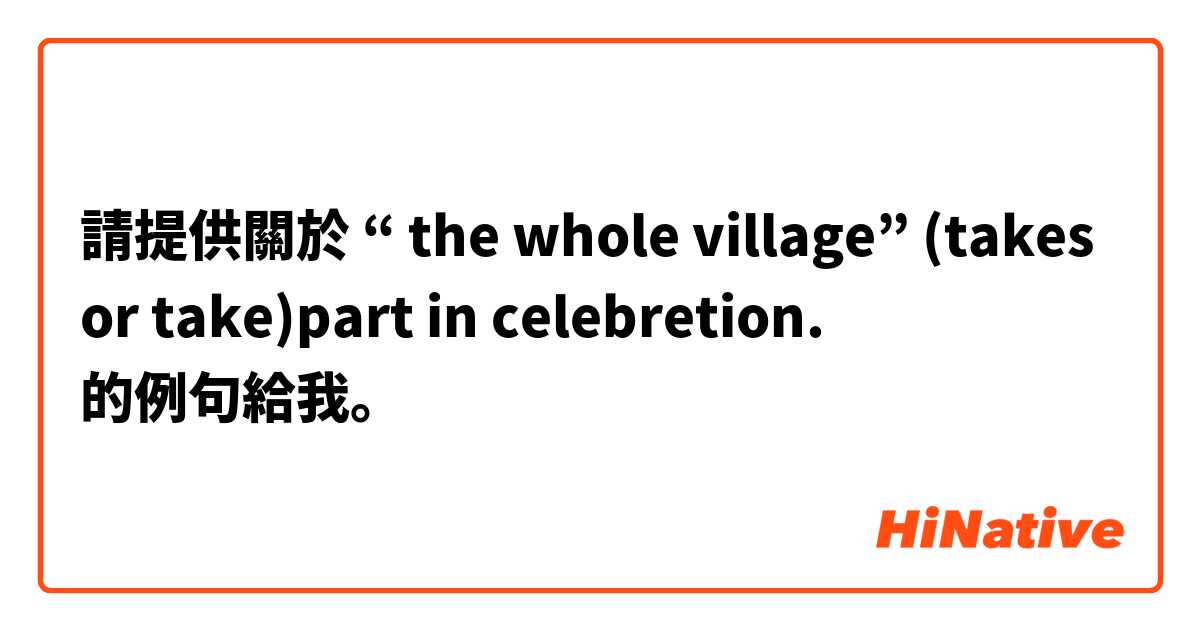 請提供關於 “ the whole village” (takes or take)part in celebretion. 的例句給我。