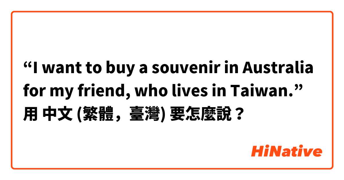 “I want to buy a souvenir in Australia for my friend, who lives in Taiwan.”用 中文 (繁體，臺灣) 要怎麼說？