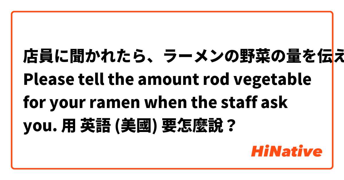 店員に聞かれたら、ラーメンの野菜の量を伝えるんだよ

Please tell the amount rod vegetable for your ramen when the staff ask you.用 英語 (美國) 要怎麼說？
