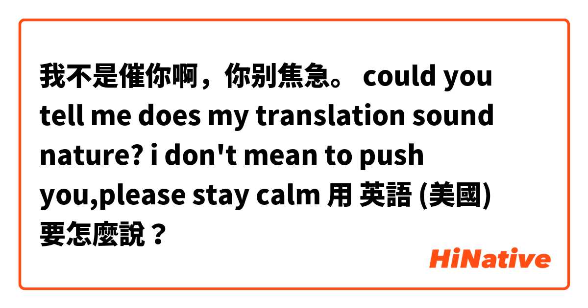 我不是催你啊，你别焦急。 could you tell me does my translation sound nature? i don't mean to push you,please stay calm用 英語 (美國) 要怎麼說？