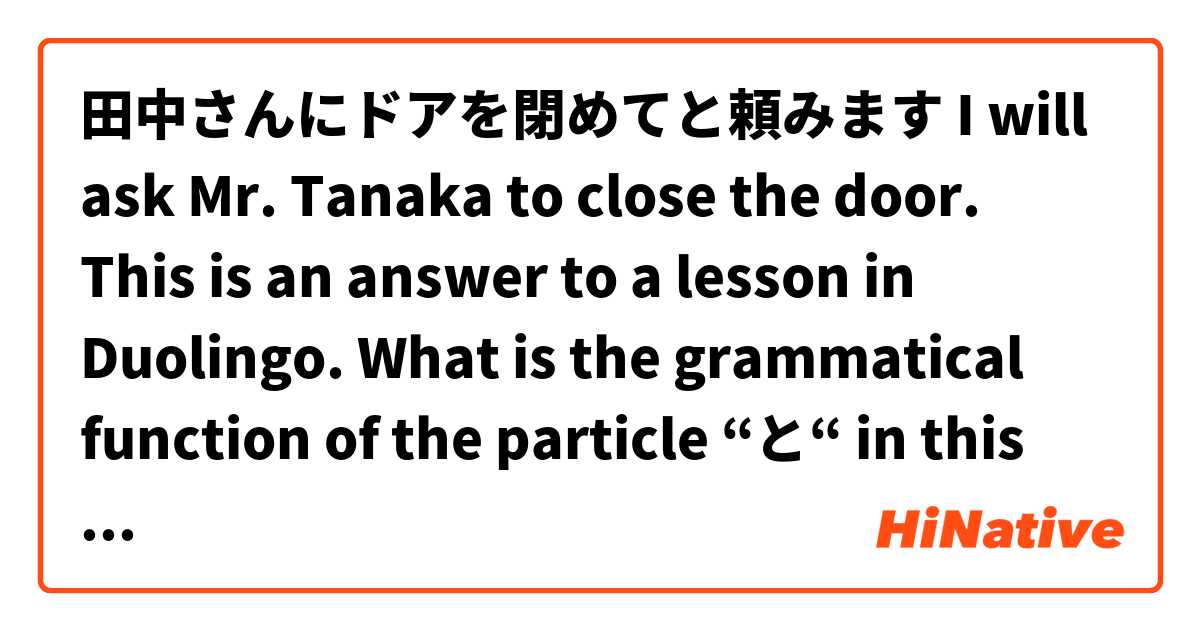 田中さんにドアを閉めてと頼みます
I will ask Mr. Tanaka to close the door.

This is an answer to a lesson in Duolingo. What is the grammatical function of the particle “と“ in this sentence? 

Thanks in advance for your help!

