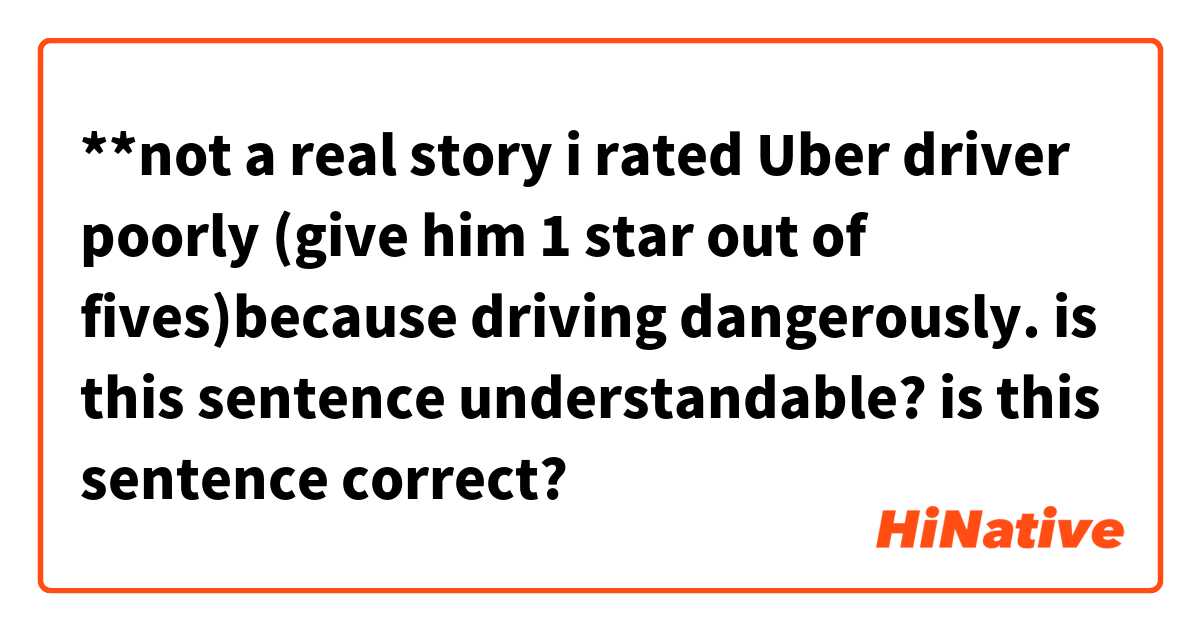 **not a real story
i rated Uber driver poorly (give him 1 star out of fives)because driving dangerously.

is this sentence understandable? is this sentence correct?