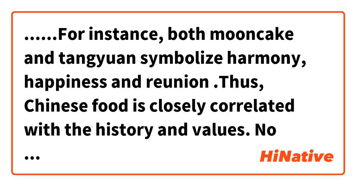 ......For instance, both mooncake and tangyuan symbolize harmony, happiness and reunion .Thus, Chinese food is closely correlated with the history and values. No wonder “A Bite of China” has achieved great success.用 英語 (美國) 要怎麼說？