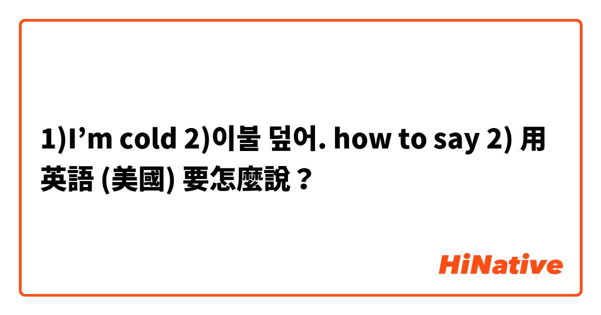 1)I’m cold 2)이불 덮어.   how to say 2)用 英語 (美國) 要怎麼說？